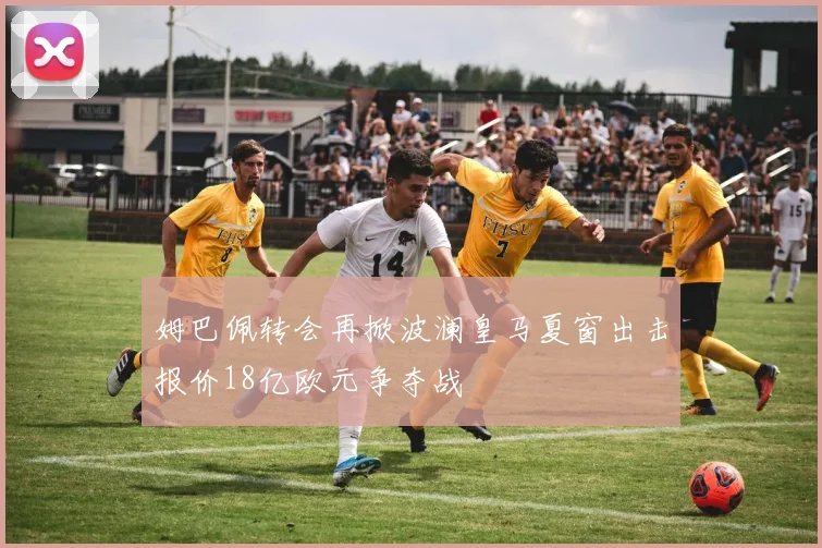 姆巴佩转会再掀波澜皇马夏窗出击报价18亿欧元争夺战