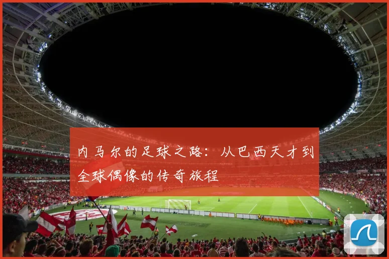 内马尔的足球之路：从巴西天才到全球偶像的传奇旅程