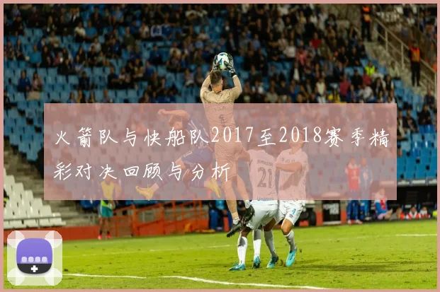火箭队与快船队2017至2018赛季精彩对决回顾与分析