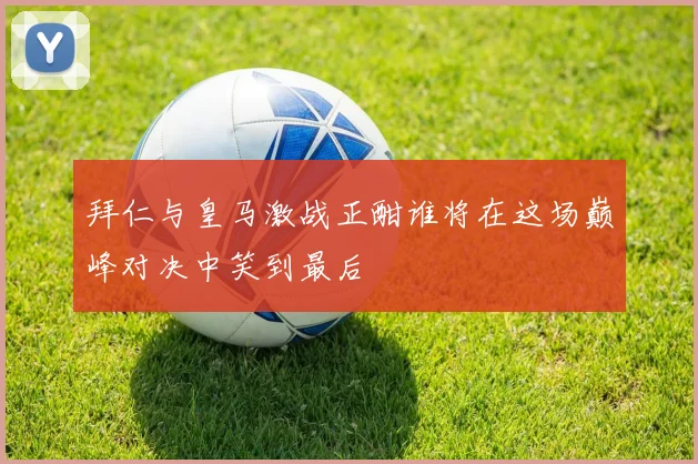 拜仁与皇马激战正酣谁将在这场巅峰对决中笑到最后