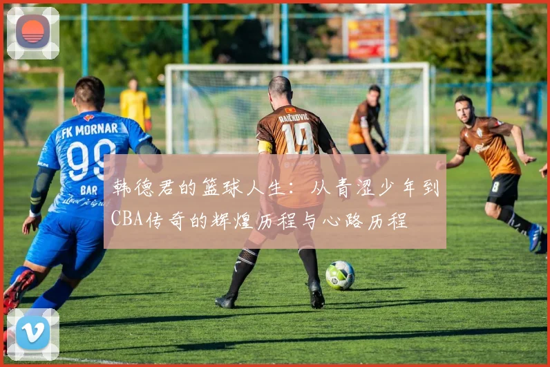 韩德君的篮球人生：从青涩少年到CBA传奇的辉煌历程与心路历程