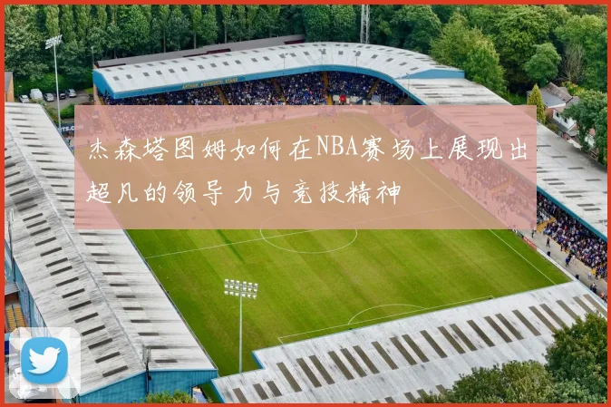 杰森塔图姆如何在NBA赛场上展现出超凡的领导力与竞技精神