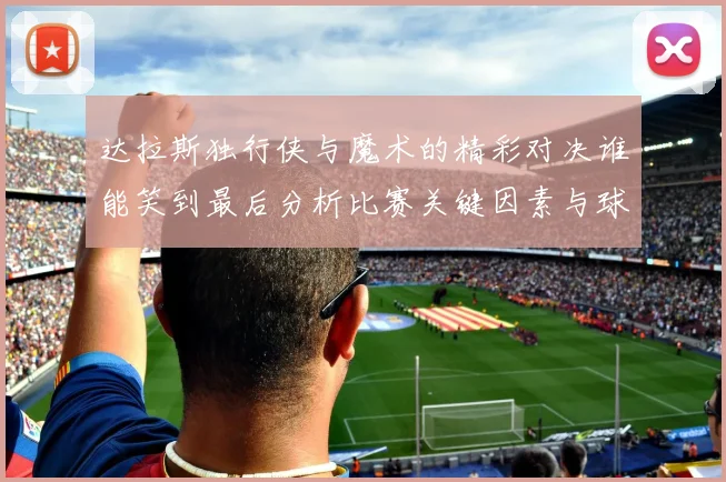 达拉斯独行侠与魔术的精彩对决谁能笑到最后分析比赛关键因素与球员表现