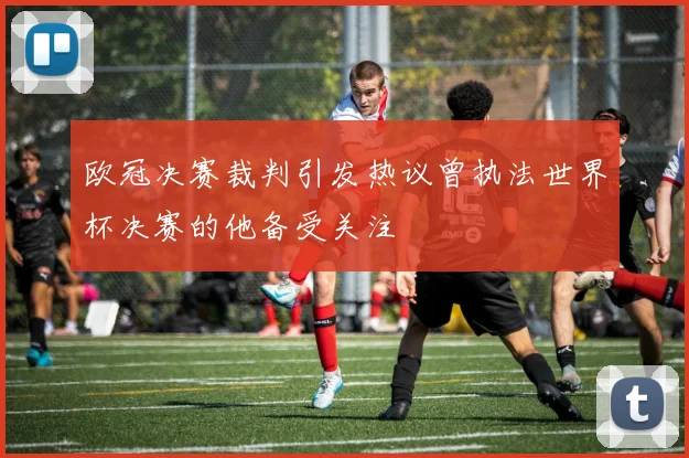 欧冠决赛裁判引发热议曾执法世界杯决赛的他备受关注