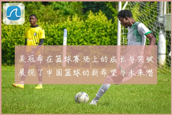 吴冠希在篮球赛场上的成长与突破展现了中国篮球的新希望与未来潜力